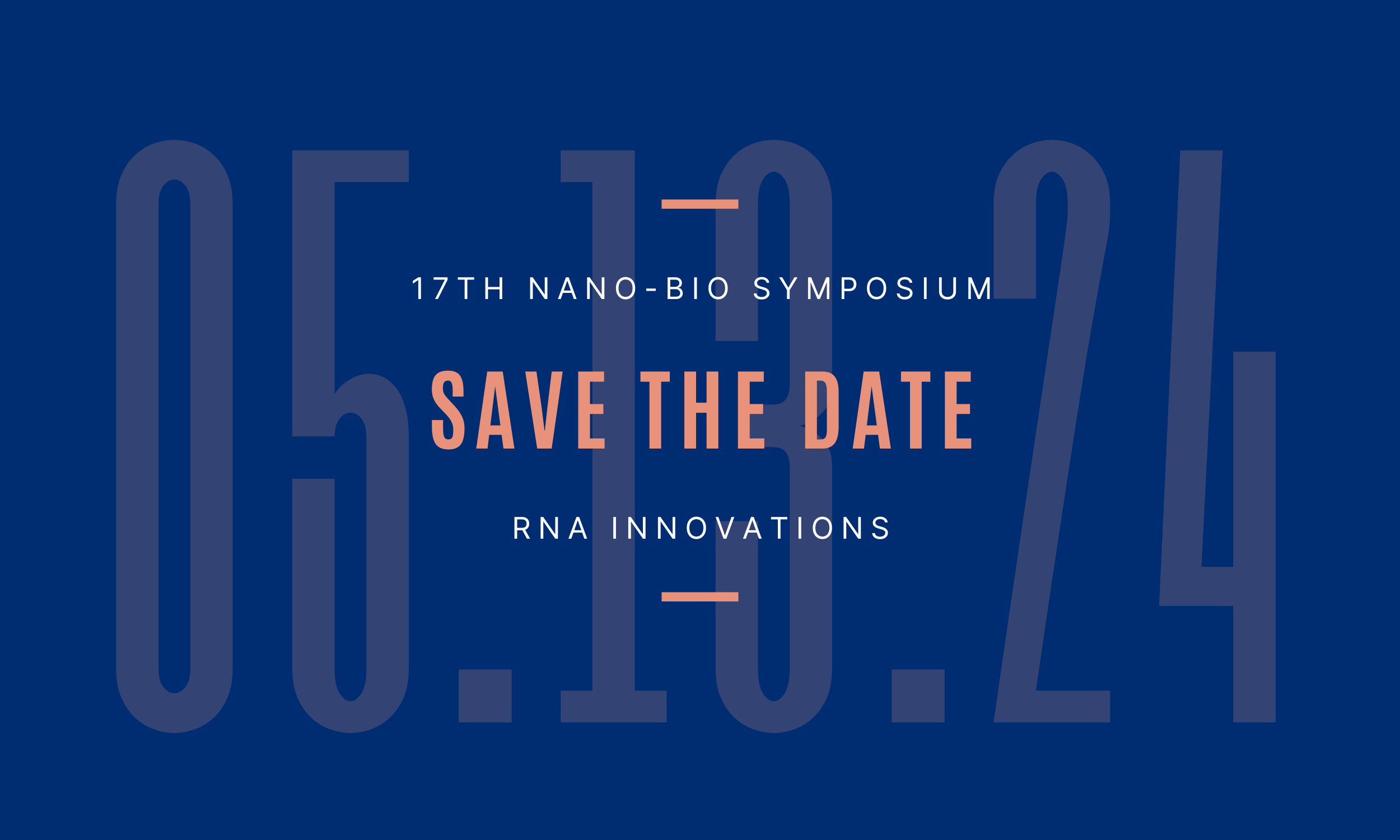 Dark blue backgound with transparent text that reads the date 05.13.24. In the foreground is white and peach text that reads 17th Nano-Bio Symposium, Save the Date, and RNA Innovations.